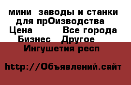 мини- заводы и станки для прОизводства › Цена ­ 100 - Все города Бизнес » Другое   . Ингушетия респ.